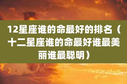 12星座谁的命最好的排名(十二星座谁的命最好谁最美丽谁最聪明)