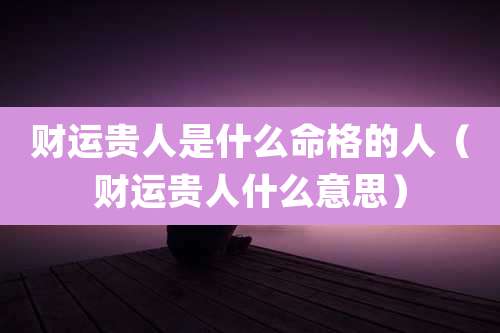 财运贵人是什么命格的人(财运贵人什么意思)