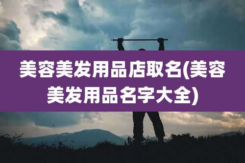 美容美发用品店取名(美容美发用品名字大全)