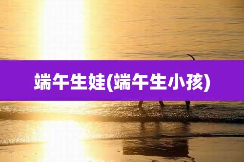 端午生娃(端午生小孩)