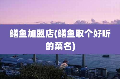 鳝鱼加盟店(鳝鱼取个好听的菜名)