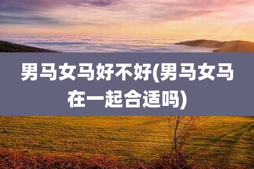 男马女马好不好(男马女马在一起合适吗)