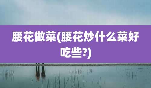 腰花做菜(腰花炒什么菜好吃些?)