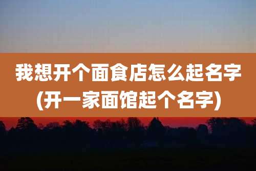 我想开个面食店怎么起名字(开一家面馆起个名字)