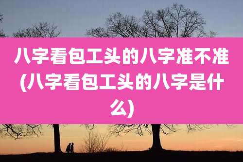 八字看包工头的八字准不准(八字看包工头的八字是什么)