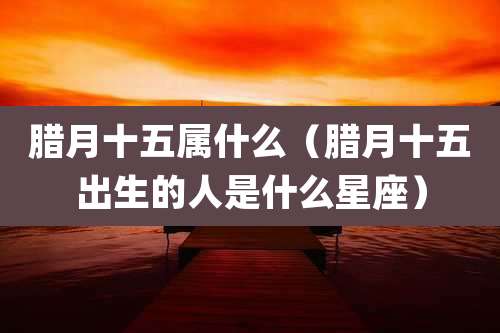 腊月十五属什么(腊月十五出生的人是什么星座)