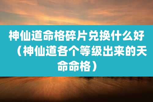 神仙道命格碎片兑换什么好(神仙道各个等级出来的天命命格)