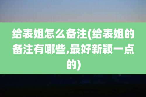 给表姐怎么备注(给表姐的备注有哪些,最好新颖一点的)