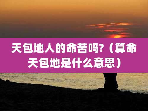 天包地人的命苦吗?(算命天包地是什么意思)