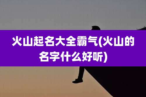 火山起名大全霸气(火山的名字什么好听)