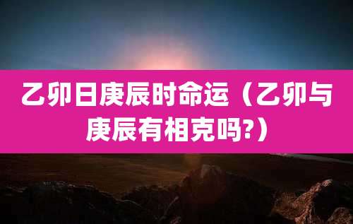 乙卯日庚辰时命运(乙卯与庚辰有相克吗?)