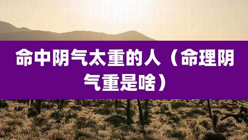 命中阴气太重的人（命理阴气重是啥）