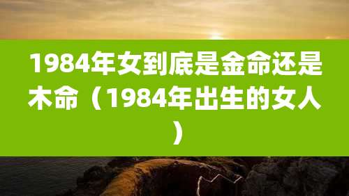 1984年女到底是金命还是木命（1984年出生的女人）
