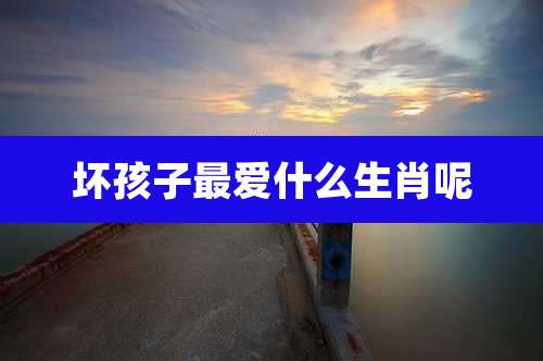 坏孩子最爱什么生肖呢