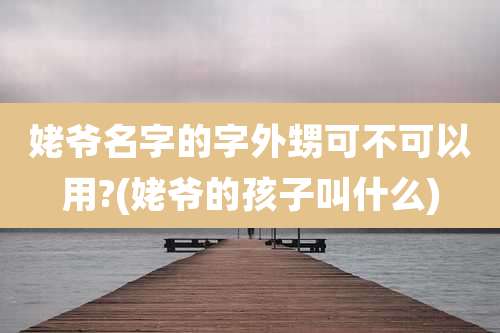 姥爷名字的字外甥可不可以用?(姥爷的孩子叫什么)