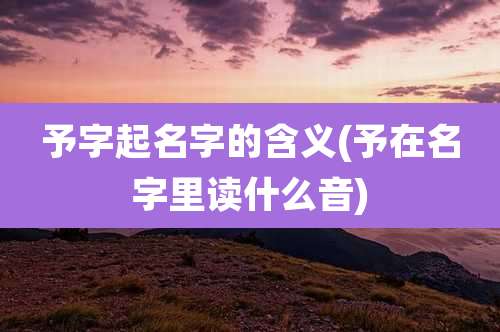 予字起名字的含义(予在名字里读什么音)