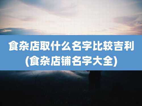 食杂店取什么名字比较吉利(食杂店铺名字大全)