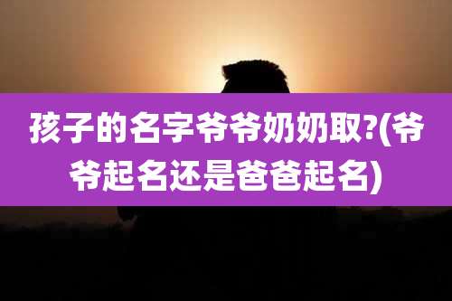 孩子的名字爷爷奶奶取?(爷爷起名还是爸爸起名)