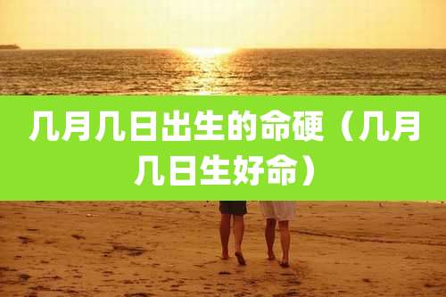几月几日出生的命硬(几月几日生好命)