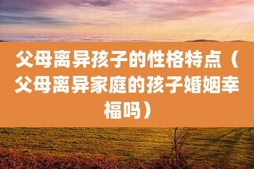 父母离异孩子的性格特点（父母离异家庭的孩子婚姻幸福吗）