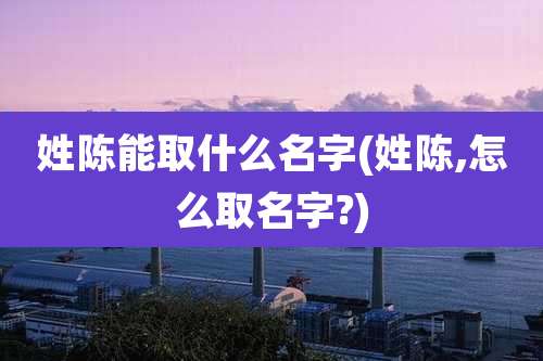 姓陈能取什么名字(姓陈,怎么取名字?)