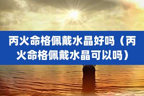 丙火命格佩戴水晶好吗(丙火命格佩戴水晶可以吗)