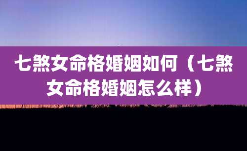七煞女命格婚姻如何（七煞女命格婚姻怎么样）