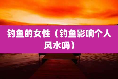 钓鱼的女性（钓鱼影响个人风水吗）