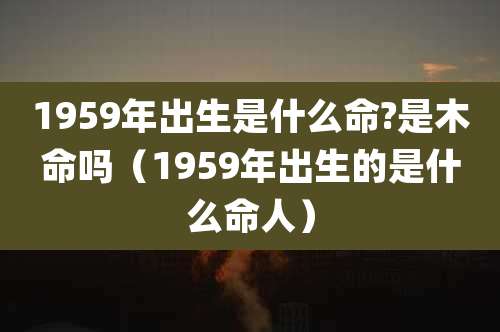 1959年出生是什么命?是木命吗（1959年出生的是什么命人）