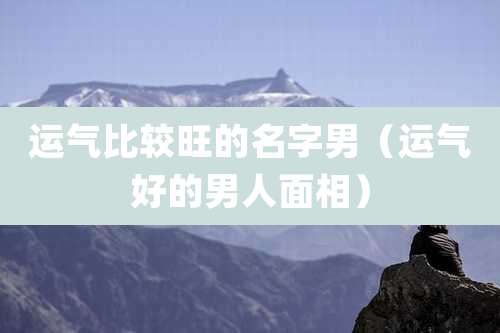 运气比较旺的名字男（运气好的男人面相）