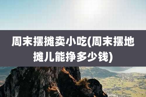 周末摆摊卖小吃(周末摆地摊儿能挣多少钱)