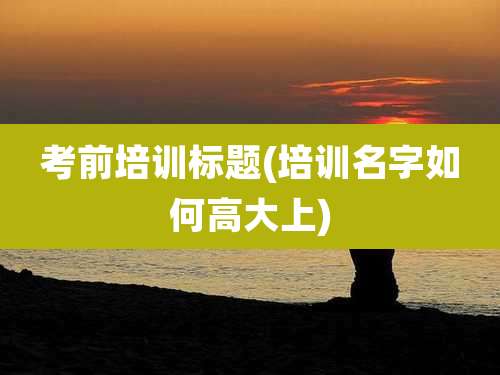 考前培训标题(培训名字如何高大上)