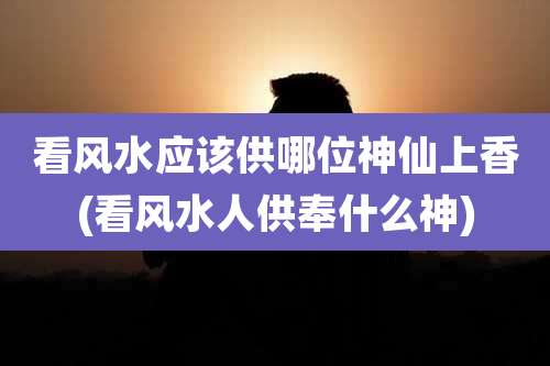 看风水应该供哪位神仙上香(看风水人供奉什么神)