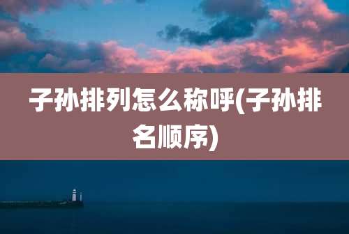 子孙排列怎么称呼(子孙排名顺序)