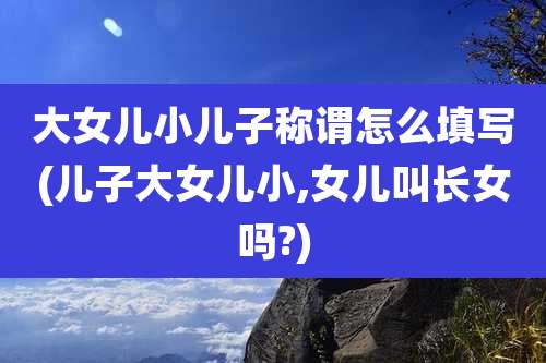大女儿小儿子称谓怎么填写(儿子大女儿小,女儿叫长女吗?)