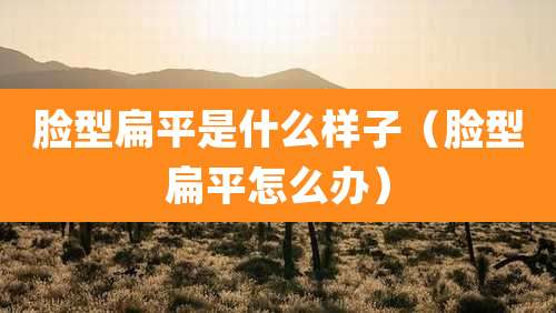 脸型扁平是什么样子(脸型扁平怎么办)