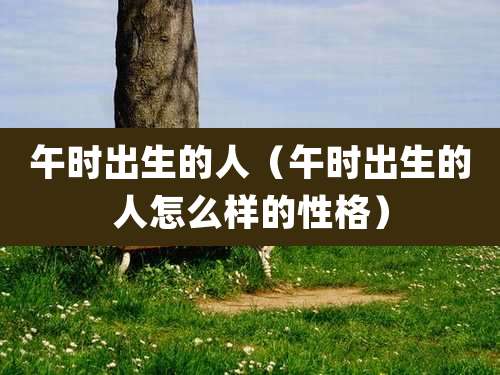 午时出生的人(午时出生的人怎么样的性格)