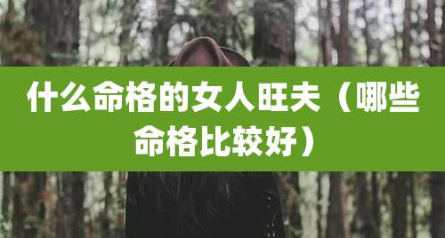 什么命格的女人旺夫（哪些命格比较好）