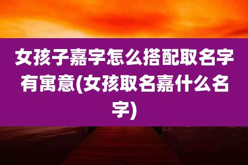 女孩子嘉字怎么搭配取名字有寓意(女孩取名嘉什么名字)