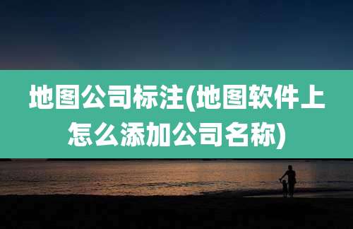 地图公司标注(地图软件上怎么添加公司名称)