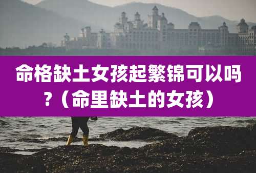 命格缺土女孩起繁锦可以吗?(命里缺土的女孩)