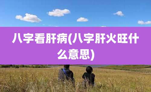 八字看肝病(八字肝火旺什么意思)