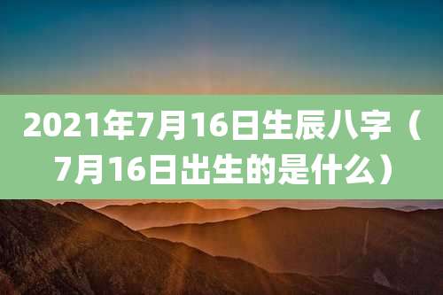 2021年7月16日生辰八字（7月16日出生的是什么）