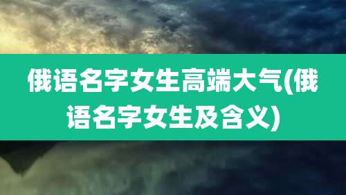 俄语名字女生高端大气(俄语名字女生及含义)