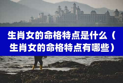 生肖女的命格特点是什么(生肖女的命格特点有哪些)