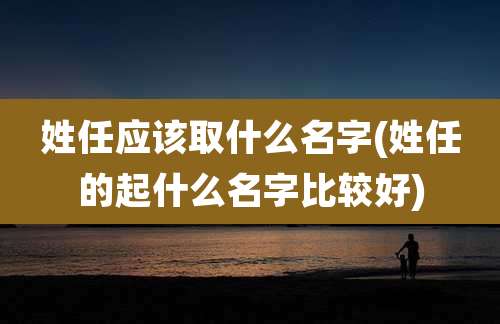 姓任应该取什么名字(姓任的起什么名字比较好)