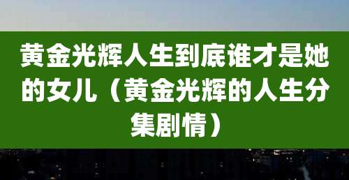 黄金光辉人生到底谁才是她的女儿（黄金光辉的人生分集剧情）