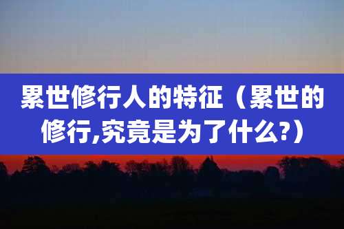 累世修行人的特征（累世的修行,究竟是为了什么?）