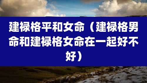 建禄格平和女命（建禄格男命和建禄格女命在一起好不好）