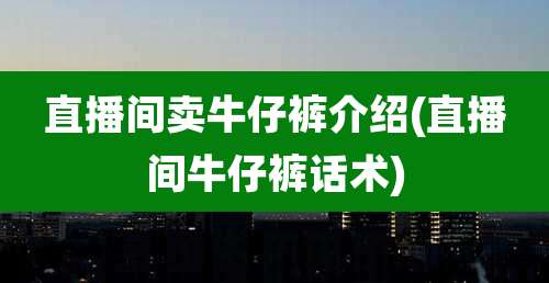 直播间卖牛仔裤介绍(直播间牛仔裤话术)